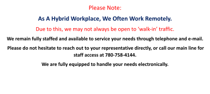 Please Note:  As A Hybrid Workplace, We Often Work Remotely. Due to this, we may not always be open to ‘walk-in’ traffic. We remain fully staffed and available to service your needs through telephone and e-mail.  Please do not hesitate to reach out to your representative directly, or call our main line for staff access at 780-758-4144.   We are fully equipped to handle your needs electronically.